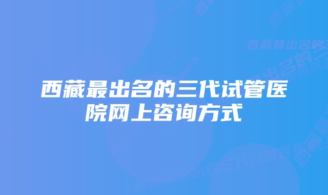 西藏最出名的三代试管医院网上咨询方式