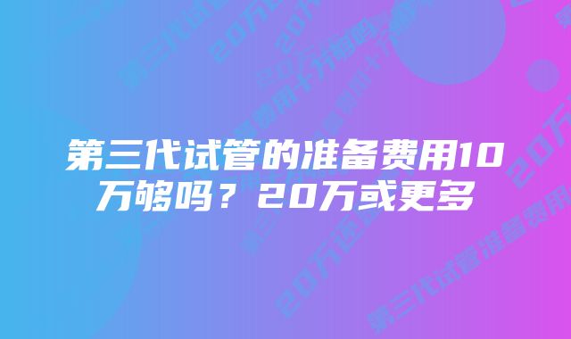 第三代试管的准备费用10万够吗？20万或更多