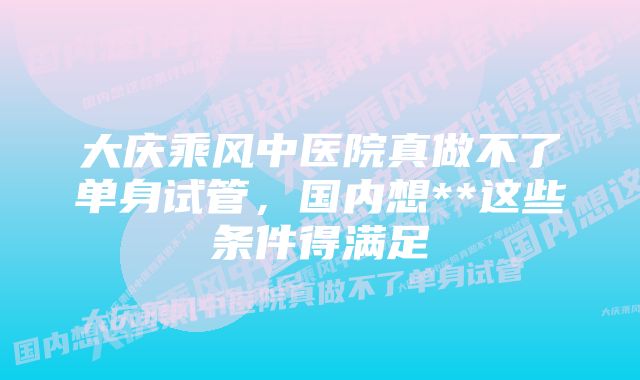 大庆乘风中医院真做不了单身试管，国内想**这些条件得满足