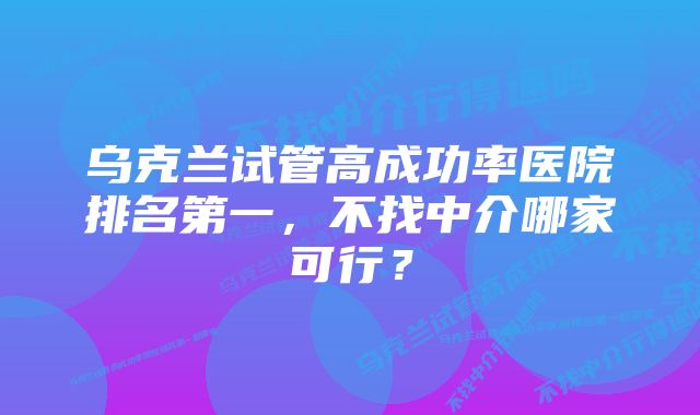 乌克兰试管高成功率医院排名第一，不找中介哪家可行？