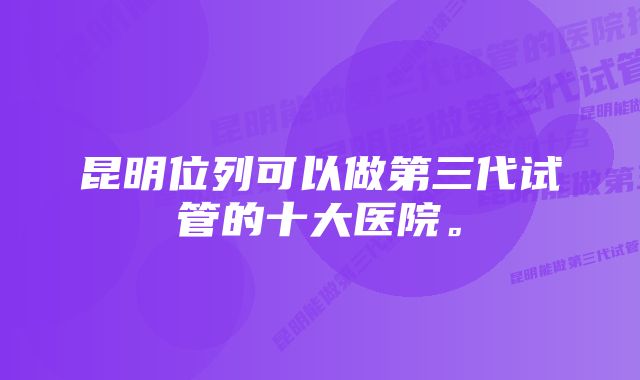 昆明位列可以做第三代试管的十大医院。