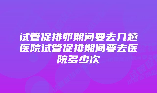 试管促排卵期间要去几趟医院试管促排期间要去医院多少次