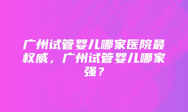 广州试管婴儿哪家医院最权威，广州试管婴儿哪家强？