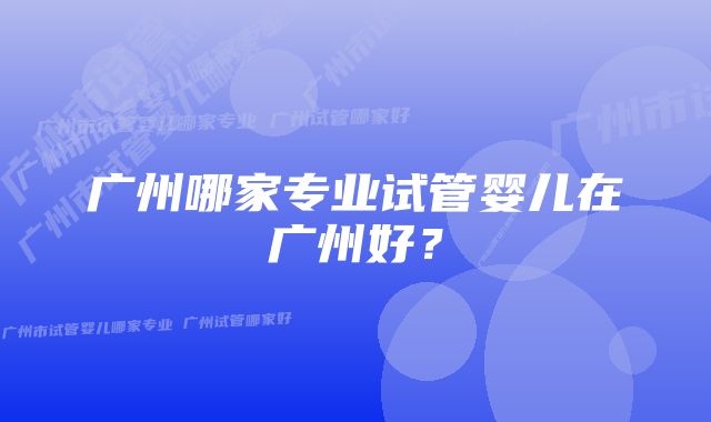 广州哪家专业试管婴儿在广州好？