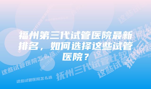 福州第三代试管医院最新排名，如何选择这些试管医院？