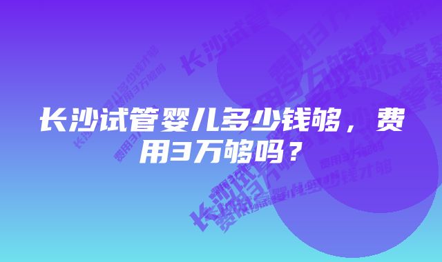 长沙试管婴儿多少钱够，费用3万够吗？