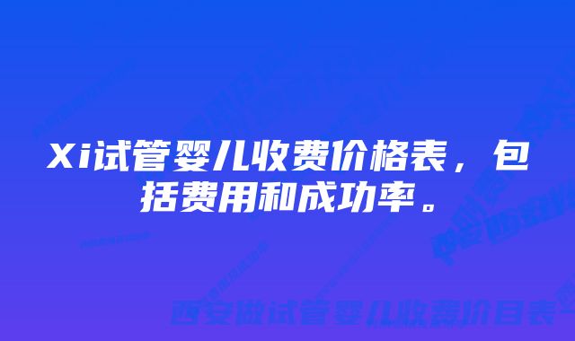 Xi试管婴儿收费价格表，包括费用和成功率。