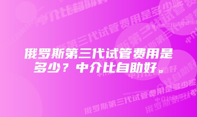 俄罗斯第三代试管费用是多少？中介比自助好。