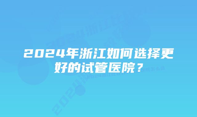 2024年浙江如何选择更好的试管医院？