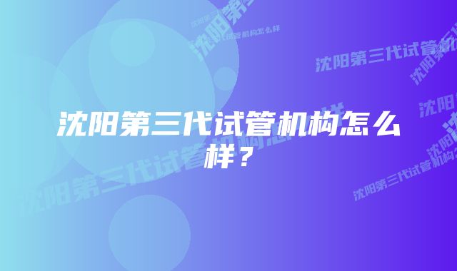 沈阳第三代试管机构怎么样？