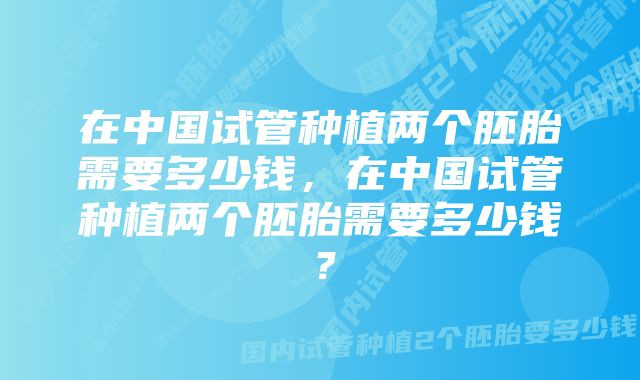 在中国试管种植两个胚胎需要多少钱，在中国试管种植两个胚胎需要多少钱？