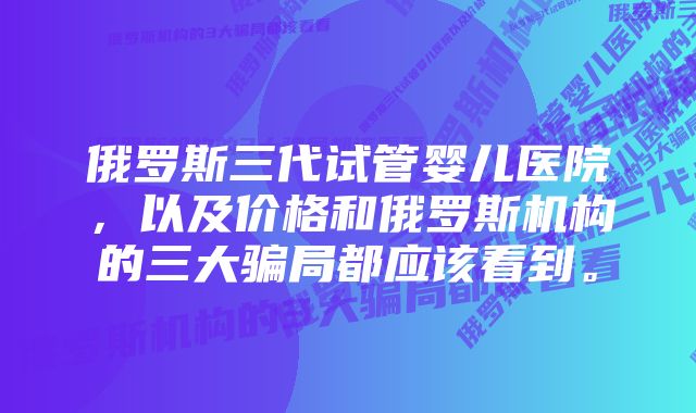 俄罗斯三代试管婴儿医院，以及价格和俄罗斯机构的三大骗局都应该看到。