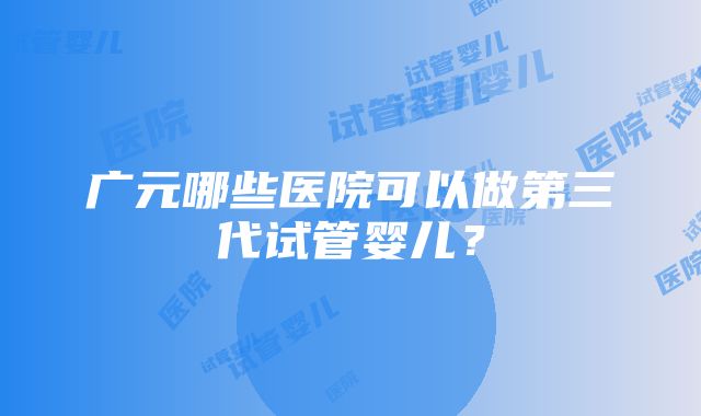 广元哪些医院可以做第三代试管婴儿？