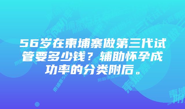 56岁在柬埔寨做第三代试管要多少钱？辅助怀孕成功率的分类附后。