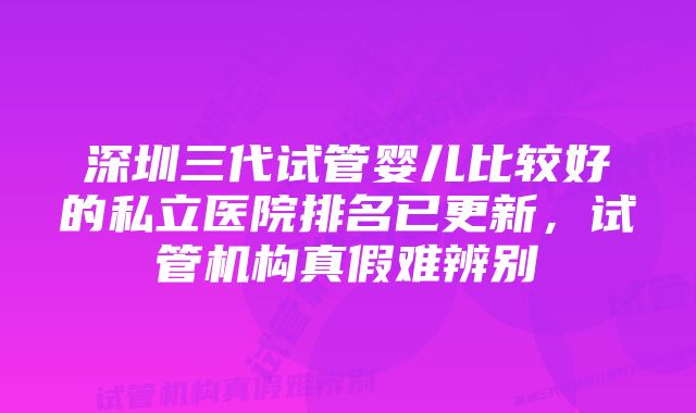 深圳三代试管婴儿比较好的私立医院排名已更新，试管机构真假难辨别