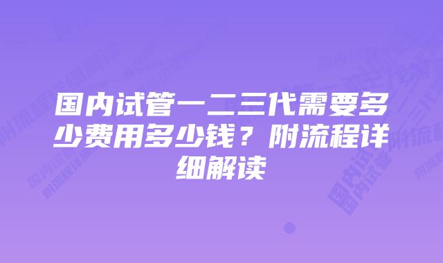 国内试管一二三代需要多少费用多少钱？附流程详细解读