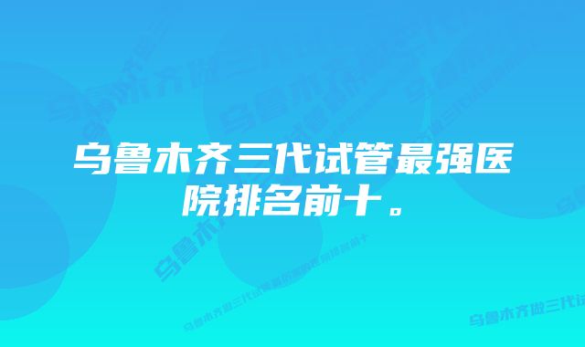 乌鲁木齐三代试管最强医院排名前十。