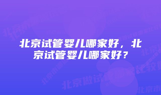 北京试管婴儿哪家好，北京试管婴儿哪家好？