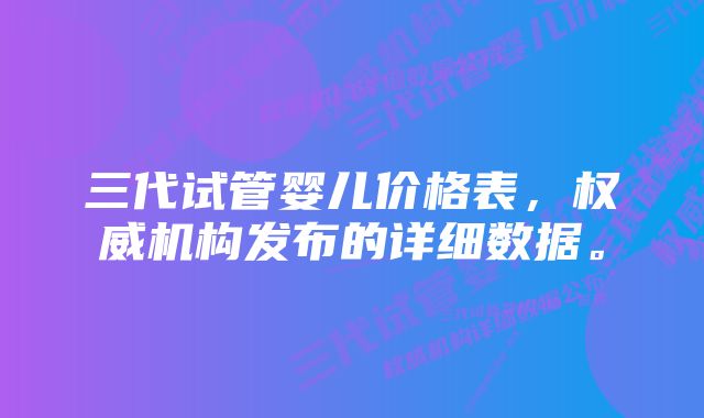 三代试管婴儿价格表，权威机构发布的详细数据。