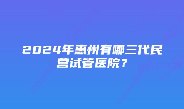 2024年惠州有哪三代民营试管医院？