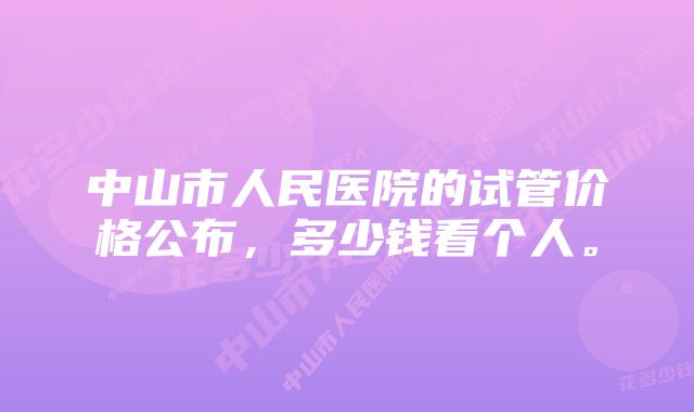 中山市人民医院的试管价格公布，多少钱看个人。