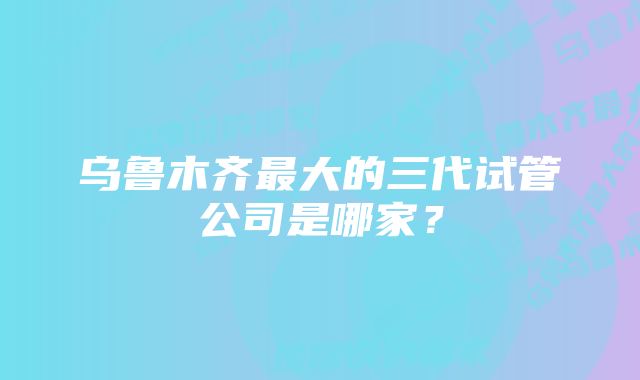 乌鲁木齐最大的三代试管公司是哪家？