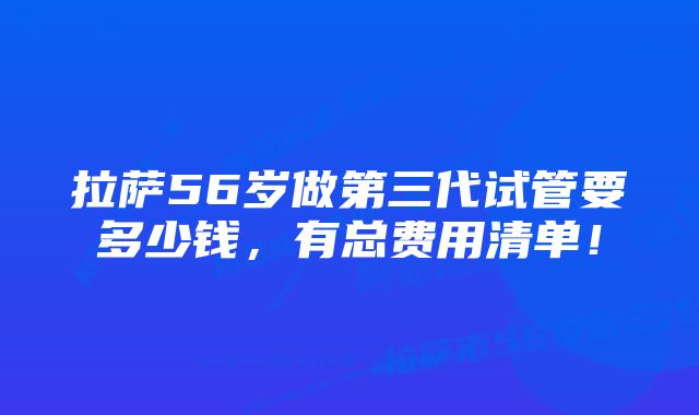 拉萨56岁做第三代试管要多少钱，有总费用清单！