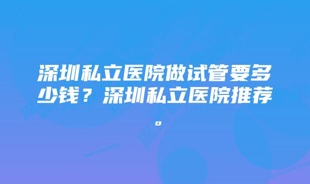 深圳私立医院做试管要多少钱？深圳私立医院推荐。