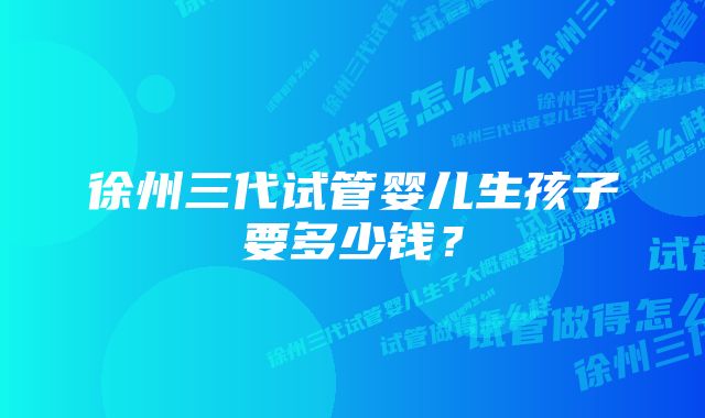 徐州三代试管婴儿生孩子要多少钱？