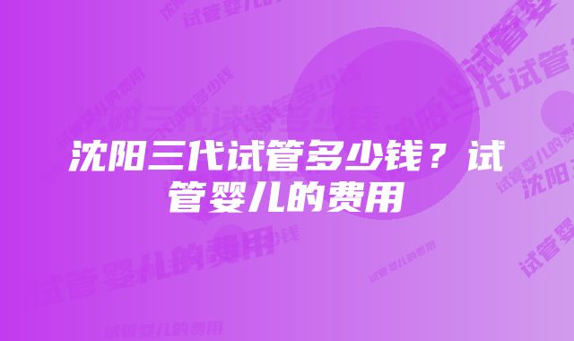 沈阳三代试管多少钱？试管婴儿的费用