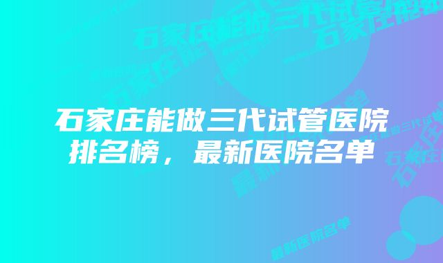 石家庄能做三代试管医院排名榜，最新医院名单