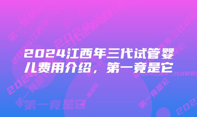 2024江西年三代试管婴儿费用介绍，第一竟是它