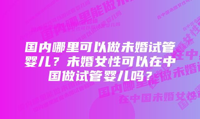 国内哪里可以做未婚试管婴儿？未婚女性可以在中国做试管婴儿吗？