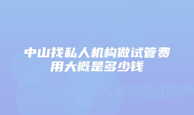 中山找私人机构做试管费用大概是多少钱