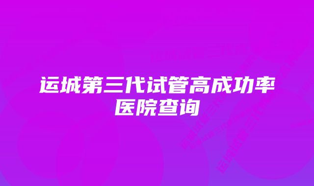 运城第三代试管高成功率医院查询