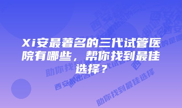 Xi安最著名的三代试管医院有哪些，帮你找到最佳选择？