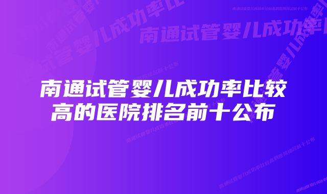 南通试管婴儿成功率比较高的医院排名前十公布