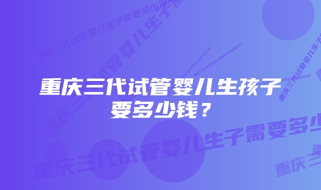 重庆三代试管婴儿生孩子要多少钱？