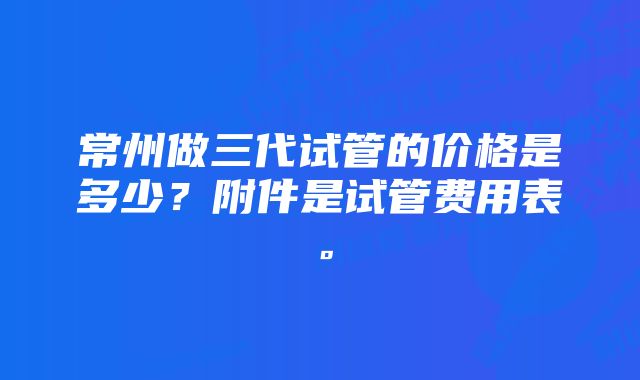 常州做三代试管的价格是多少？附件是试管费用表。