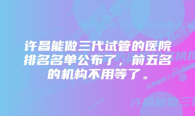 许昌能做三代试管的医院排名名单公布了，前五名的机构不用等了。