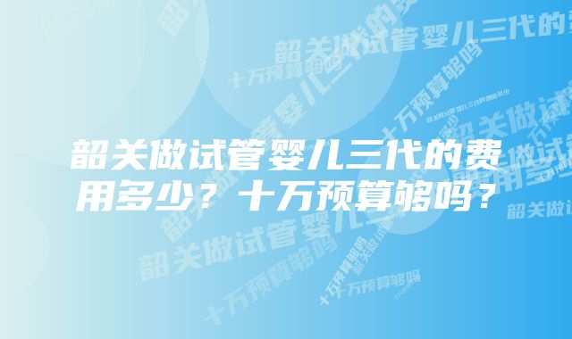 韶关做试管婴儿三代的费用多少？十万预算够吗？