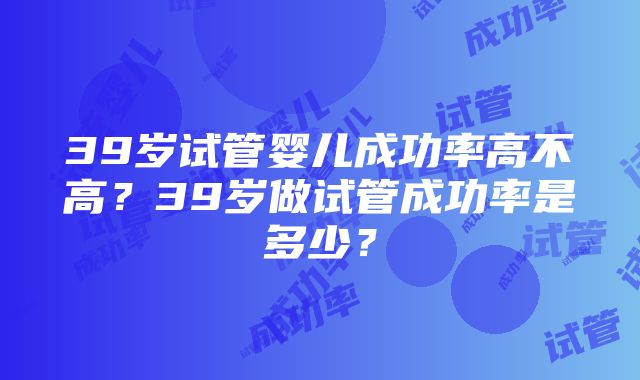 39岁试管婴儿成功率高不高？39岁做试管成功率是多少？