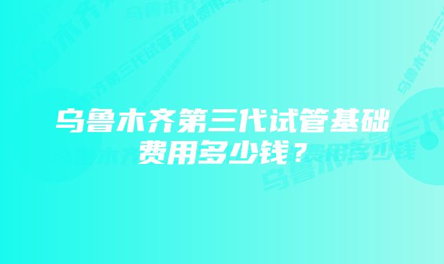 乌鲁木齐第三代试管基础费用多少钱？