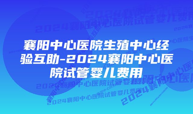 襄阳中心医院生殖中心经验互助-2024襄阳中心医院试管婴儿费用