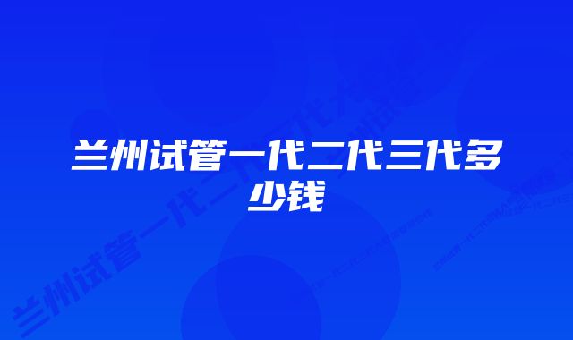 兰州试管一代二代三代多少钱