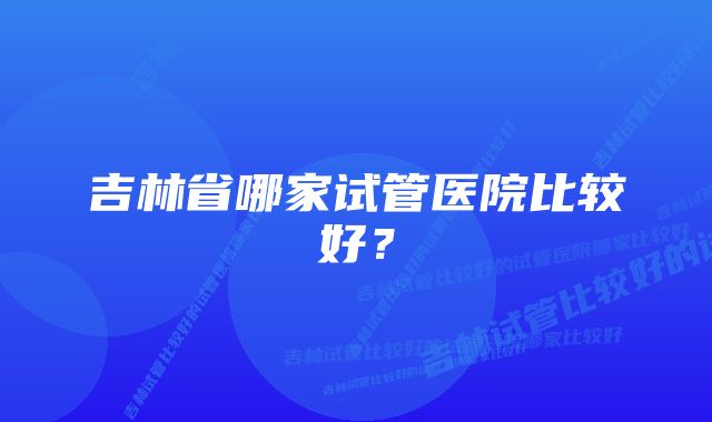 吉林省哪家试管医院比较好？