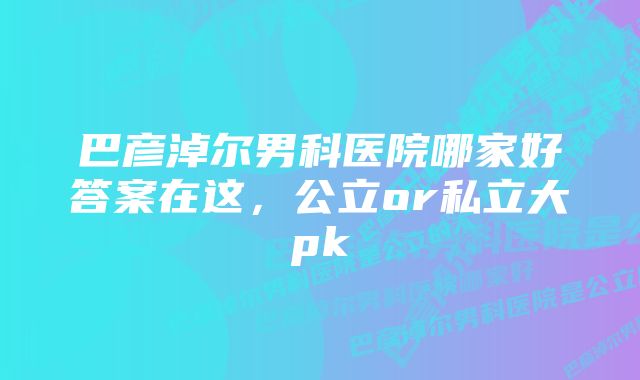 巴彦淖尔男科医院哪家好答案在这，公立or私立大pk