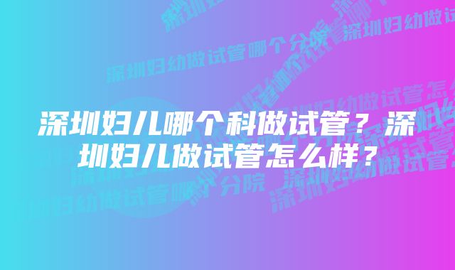 深圳妇儿哪个科做试管？深圳妇儿做试管怎么样？