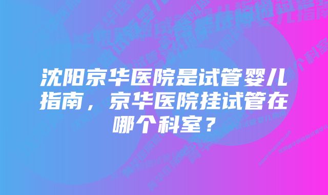 沈阳京华医院是试管婴儿指南，京华医院挂试管在哪个科室？