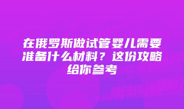 在俄罗斯做试管婴儿需要准备什么材料？这份攻略给你参考